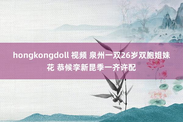 hongkongdoll 视频 泉州一双26岁双胞姐妹花 恭候孪新昆季一齐许配