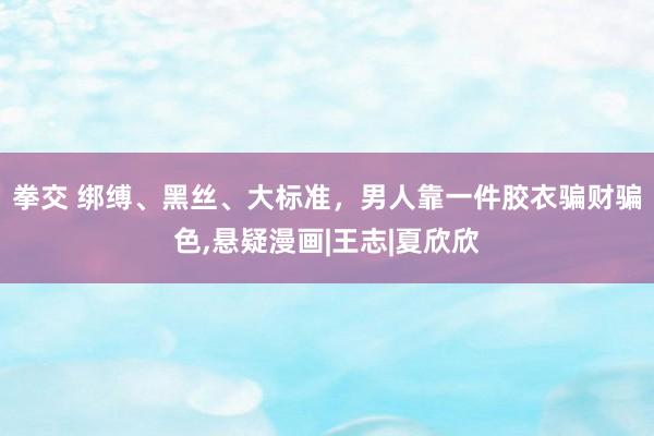 拳交 绑缚、黑丝、大标准，男人靠一件胶衣骗财骗色，悬疑漫画|王志|夏欣欣