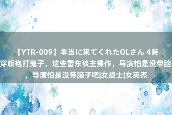 【YTR-009】本当に来てくれたOLさん 4時間 归来袒胸露乳，穿旗袍打鬼子，这些雷东谈主操作，导演怕是没带脑子吧|女战士|女英杰
