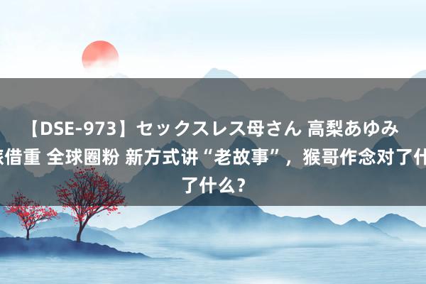 【DSE-973】セックスレス母さん 高梨あゆみ 文旅借重 全球圈粉 新方式讲“老故事”，猴哥作念对了什么？