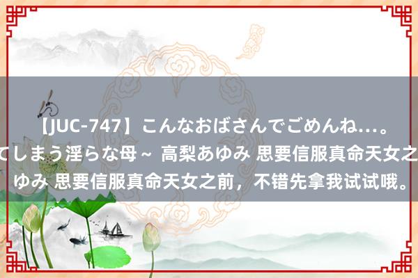 【JUC-747】こんなおばさんでごめんね…。~童貞チ○ポに発情してしまう淫らな母~ 高梨あゆみ 思要信服真命天女之前,不错先拿我试试哦。
