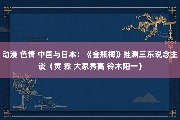 动漫 色情 中国与日本：《金瓶梅》推测三东说念主谈（黄 霖 大冢秀高 铃木阳一）