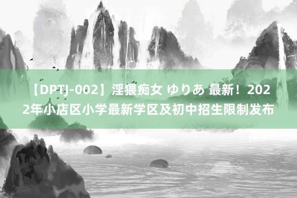 【DPTJ-002】淫猥痴女 ゆりあ 最新！2022年小店区小学最新学区及初中招生限制发布
