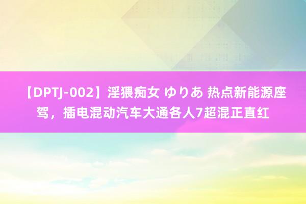 【DPTJ-002】淫猥痴女 ゆりあ 热点新能源座驾，插电混动汽车大通各人7超混正直红