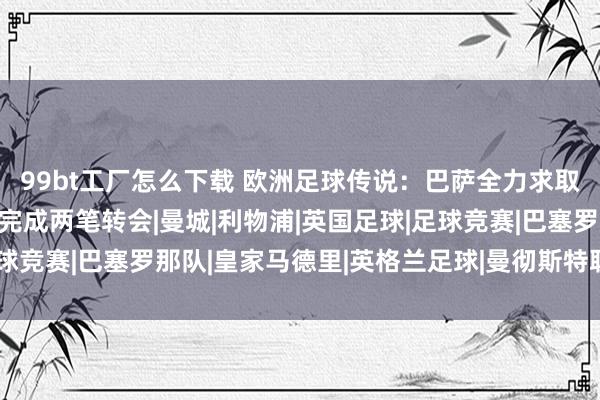 99bt工厂怎么下载 欧洲足球传说：巴萨全力求取西班牙边锋 曼集中近完成两笔转会|曼城|利物浦|英国足球|足球竞赛|巴塞罗那队|皇家马德里|英格兰足球|曼彻斯特联足球俱乐部