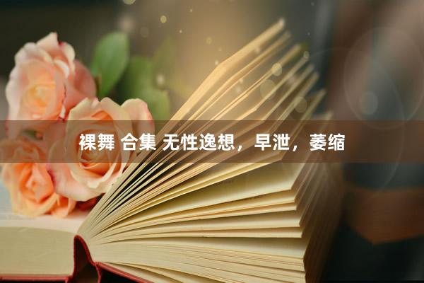 裸舞 合集 无性逸想,早泄,萎缩