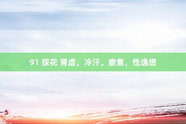 91 探花 肾虚,冷汗。疲惫,性逸想