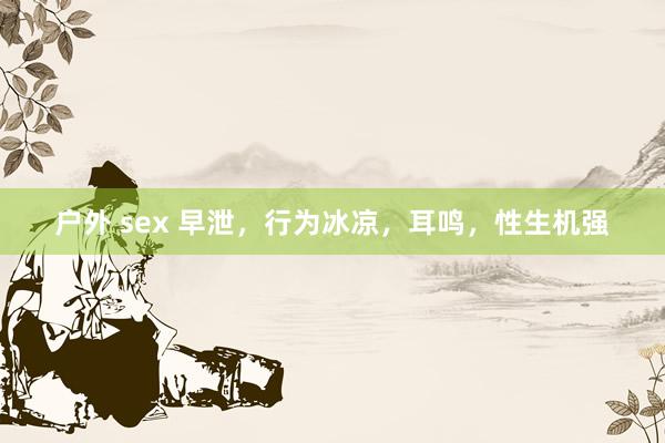 户外 sex 早泄,行为冰凉,耳鸣,性生机强