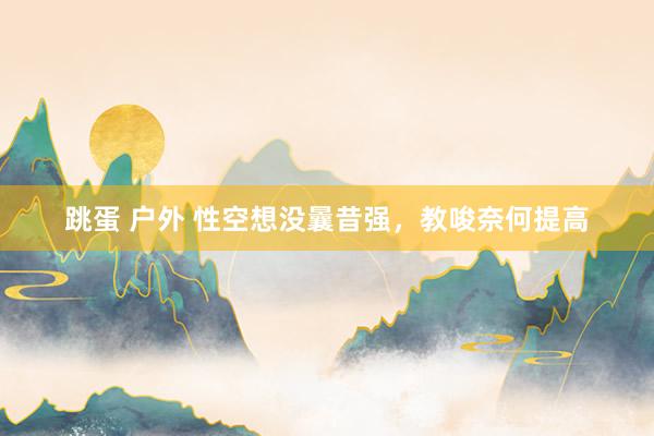 跳蛋 户外 性空想没曩昔强,教唆奈何提高