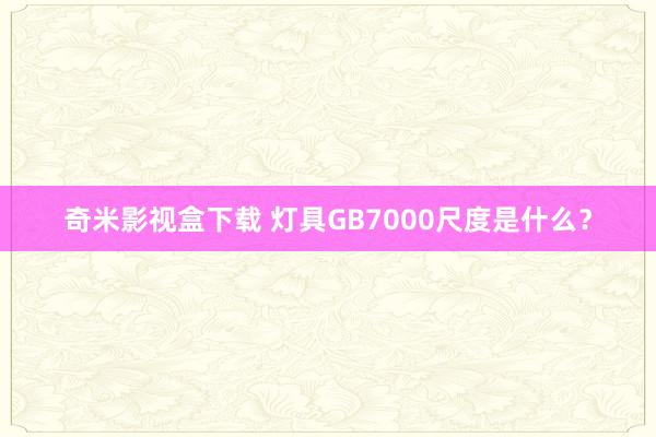奇米影视盒下载 灯具GB7000尺度是什么？