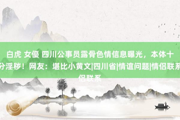 白虎 女優 四川公事员露骨色情信息曝光，本体十分淫秽！网友：堪比小黄文|四川省|情谊问题|情侣联系