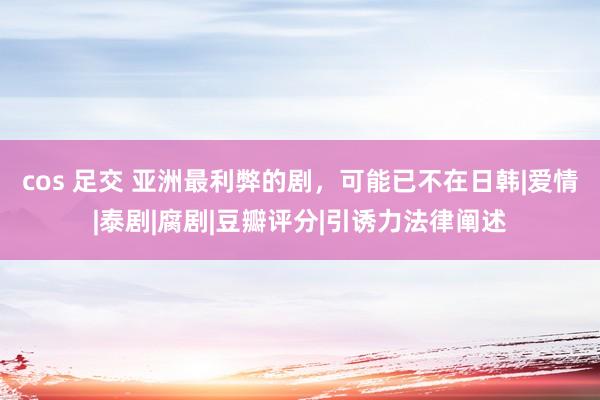 cos 足交 亚洲最利弊的剧，可能已不在日韩|爱情|泰剧|腐剧|豆瓣评分|引诱力法律阐述