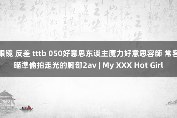 眼镜 反差 tttb 050好意思东谈主魔力好意思容師 常客瞄準偷拍走光的胸部2av | My XXX Hot Girl