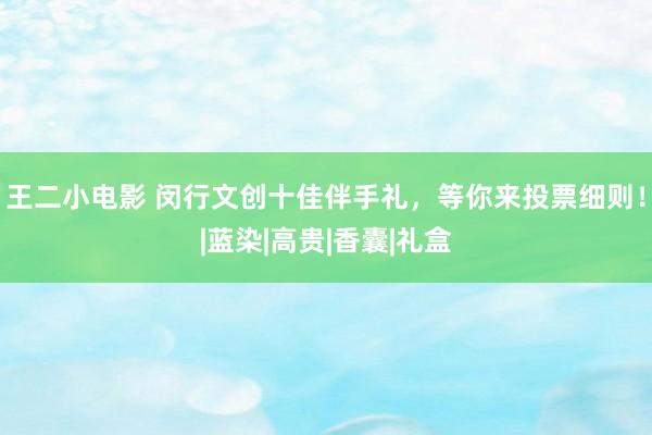 王二小电影 闵行文创十佳伴手礼，等你来投票细则！|蓝染|高贵|香囊|礼盒