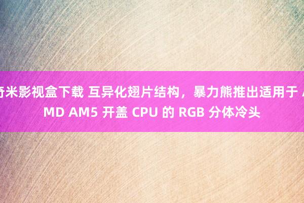 奇米影视盒下载 互异化翅片结构，暴力熊推出适用于 AMD AM5 开盖 CPU 的 RGB 分体冷头