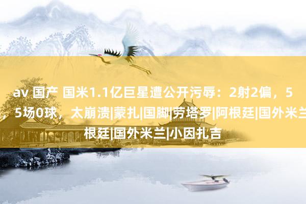 av 国产 国米1.1亿巨星遭公开污辱：2射2偏，56分钟被换，5场0球，太崩溃|蒙扎|国脚|劳塔罗|阿根廷|国外米兰|小因扎吉