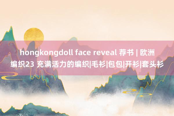hongkongdoll face reveal 荐书 | 欧洲编织23 充满活力的编织|毛衫|包包|开衫|套头衫