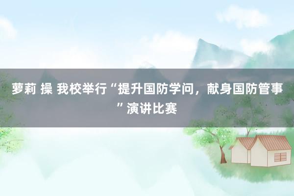 萝莉 操 我校举行“提升国防学问，献身国防管事”演讲比赛