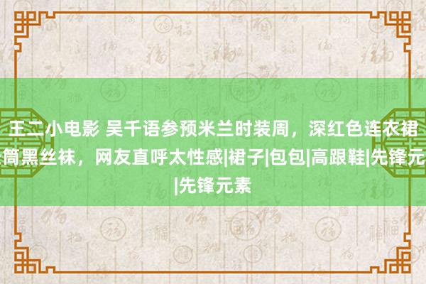 王二小电影 吴千语参预米兰时装周，深红色连衣裙长筒黑丝袜，网友直呼太性感|裙子|包包|高跟鞋|先锋元素