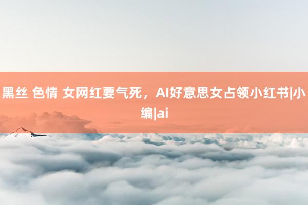 黑丝 色情 女网红要气死，AI好意思女占领小红书|小编|ai