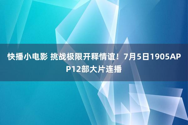 快播小电影 挑战极限开释情谊！7月5日1905APP12部大片连播