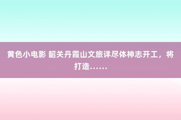 黄色小电影 韶关丹霞山文旅详尽体神志开工，将打造……