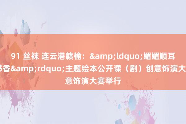 91 丝袜 连云港赣榆：&ldquo;媚媚顺耳 共沐书香&rdquo;主题绘本公开课（剧）创意饰演大赛举行