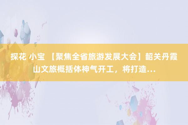 探花 小宝 【聚焦全省旅游发展大会】韶关丹霞山文旅概括体神气开工，将打造…