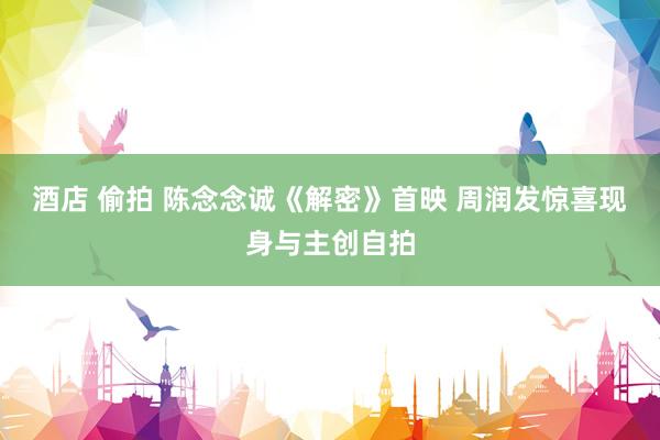 酒店 偷拍 陈念念诚《解密》首映 周润发惊喜现身与主创自拍
