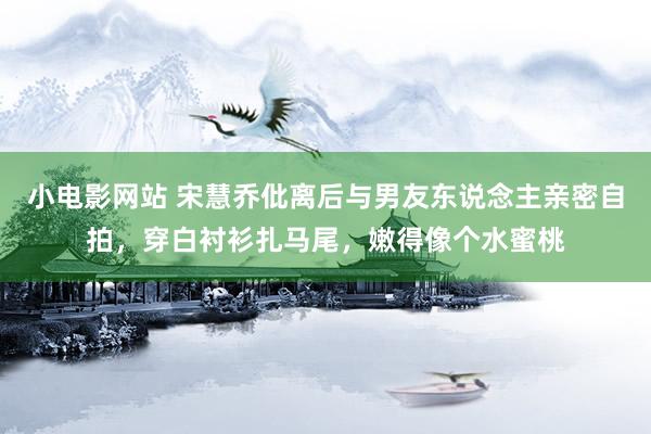 小电影网站 宋慧乔仳离后与男友东说念主亲密自拍，穿白衬衫扎马尾，嫩得像个水蜜桃