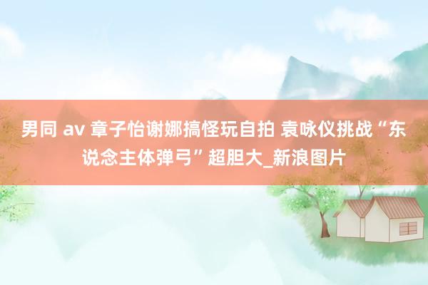 男同 av 章子怡谢娜搞怪玩自拍 袁咏仪挑战“东说念主体弹弓”超胆大_新浪图片
