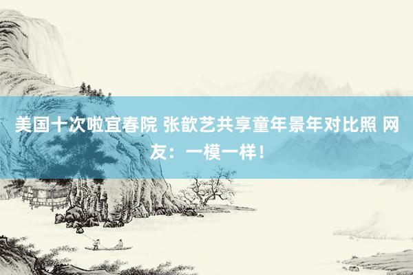 美国十次啦宜春院 张歆艺共享童年景年对比照 网友：一模一样！
