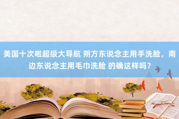 美国十次啦超级大导航 朔方东说念主用手洗脸，南边东说念主用毛巾洗脸 的确这样吗？