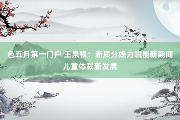色五月第一门户 王泉根：新质分娩力赋能新期间儿童体裁新发展