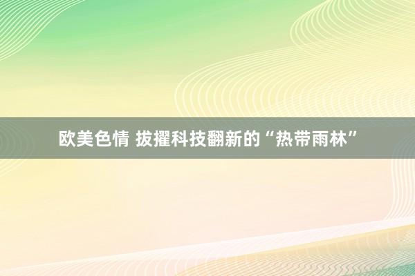 欧美色情 拔擢科技翻新的“热带雨林”