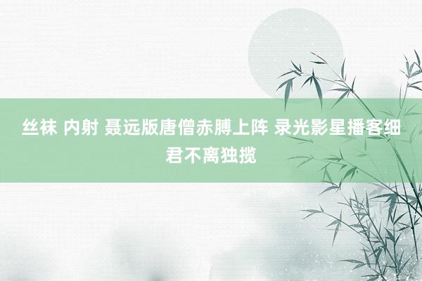丝袜 内射 聂远版唐僧赤膊上阵 录光影星播客细君不离独揽