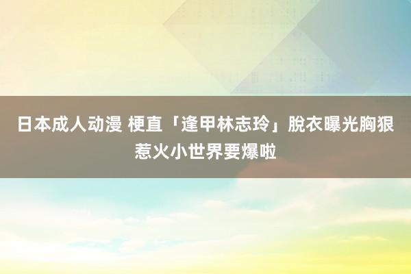 日本成人动漫 梗直「逢甲林志玲」脫衣曝光　胸狠惹火小世界要爆啦