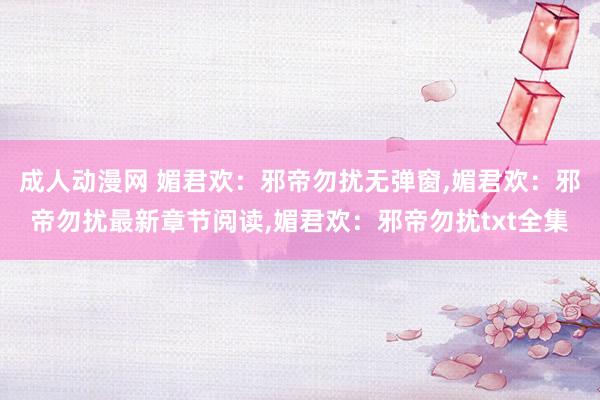 成人动漫网 媚君欢：邪帝勿扰无弹窗，媚君欢：邪帝勿扰最新章节阅读，媚君欢：邪帝勿扰txt全集