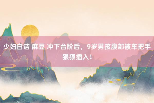 少妇白洁 麻豆 冲下台阶后，9岁男孩腹部被车把手狠狠插入！