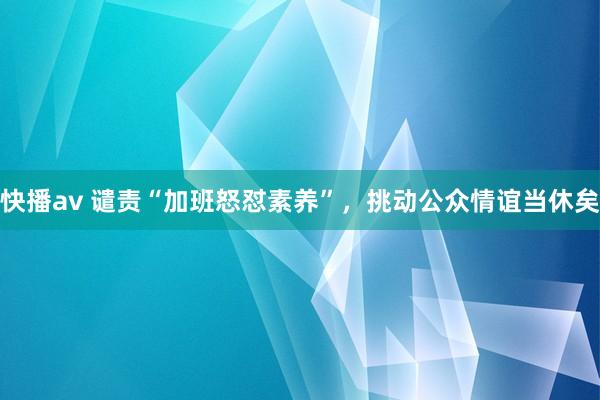 快播av 谴责“加班怒怼素养”，挑动公众情谊当休矣