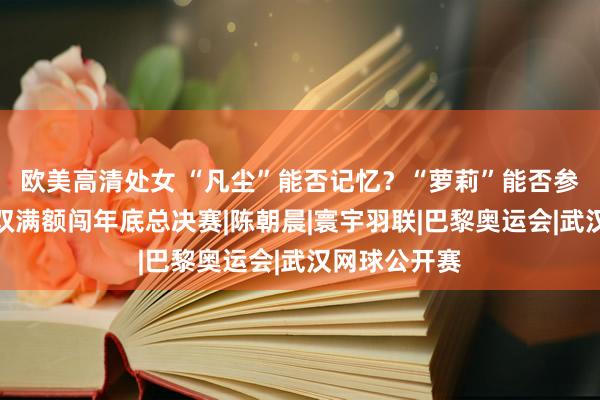欧美高清处女 “凡尘”能否记忆？“萝莉”能否参赛？国羽女双满额闯年底总决赛|陈朝晨|寰宇羽联|巴黎奥运会|武汉网球公开赛