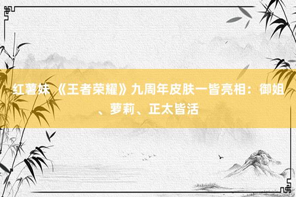 红薯妹 《王者荣耀》九周年皮肤一皆亮相：御姐、萝莉、正太皆活