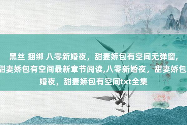 黑丝 捆绑 八零新婚夜，甜妻娇包有空间无弹窗,八零新婚夜，甜妻娇包有空间最新章节阅读,八零新婚夜，甜妻娇包有空间txt全集