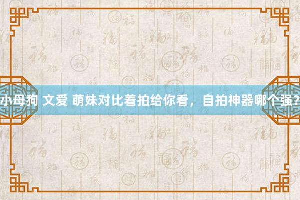 小母狗 文爱 萌妹对比着拍给你看，自拍神器哪个强？
