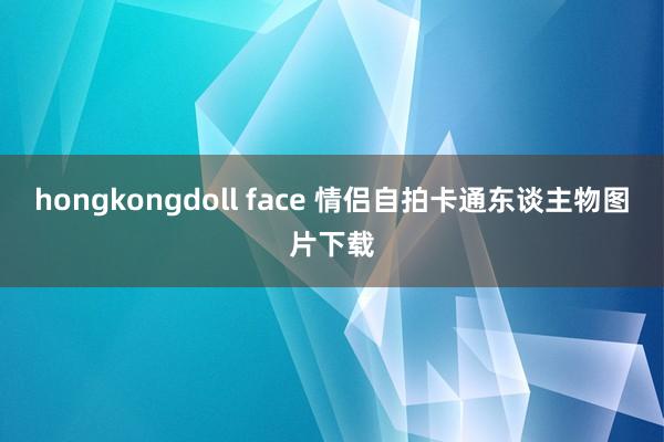 hongkongdoll face 情侣自拍卡通东谈主物图片下载
