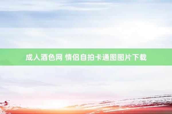 成人酒色网 情侣自拍卡通图图片下载