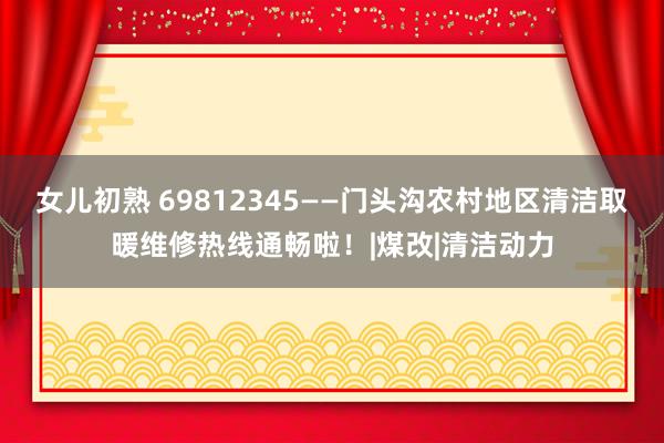 女儿初熟 69812345——门头沟农村地区清洁取暖维修热线通畅啦！|煤改|清洁动力
