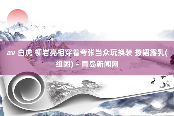 av 白虎 柳岩亮相穿着夸张当众玩换装 撩裙露乳(组图)-青岛新闻网