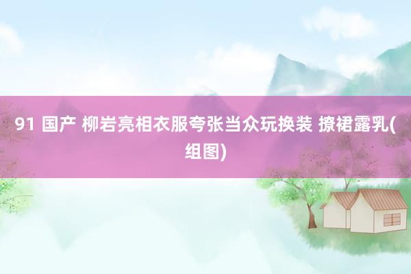 91 国产 柳岩亮相衣服夸张当众玩换装 撩裙露乳(组图)