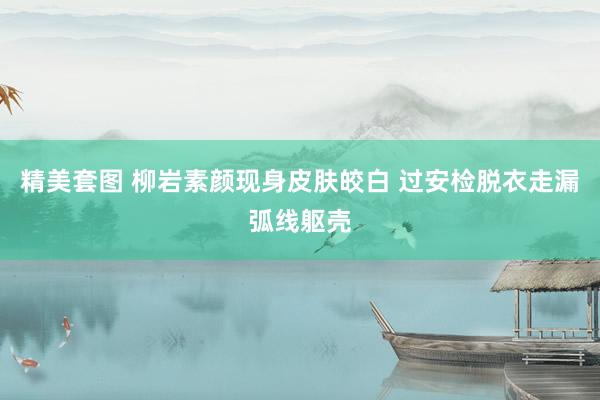 精美套图 柳岩素颜现身皮肤皎白 过安检脱衣走漏弧线躯壳